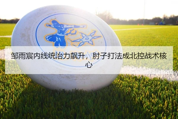 邹雨宸内线统治力飙升，肘子打法成北控战术核心